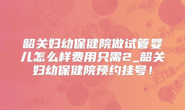 韶关妇幼保健院做试管婴儿怎么样费用只需2_韶关妇幼保健院预约挂号!
