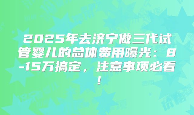 2025年去济宁做三代试管婴儿的总体费用曝光：8-15万搞定，注意事项必看！
