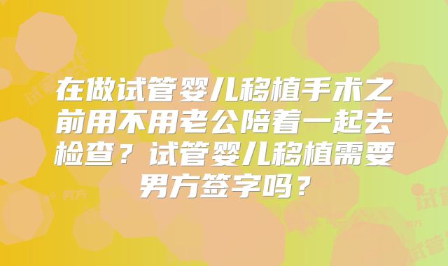 在做试管婴儿移植手术之前用不用老公陪着一起去检查?试管婴儿移植需要男方签字吗?