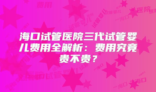 海口试管医院三代试管婴儿费用全解析：费用究竟贵不贵？