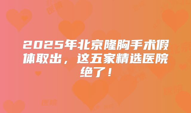 2025年北京隆胸手术假体取出，这五家精选医院绝了！