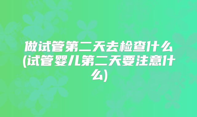 做试管第二天去检查什么(试管婴儿第二天要注意什么)