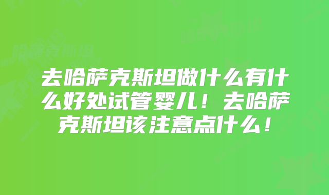 去哈萨克斯坦做什么有什么好处试管婴儿!去哈萨克斯坦该注意点什么!