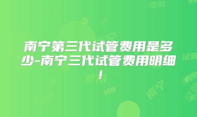 南宁第三代试管费用是多少-南宁三代试管费用明细!
