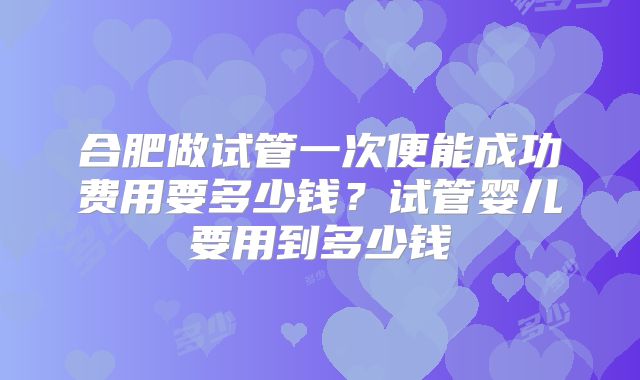 合肥做试管一次便能成功费用要多少钱?试管婴儿要用到多少钱