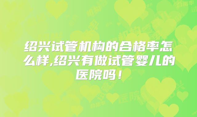 绍兴试管机构的合格率怎么样,绍兴有做试管婴儿的医院吗!