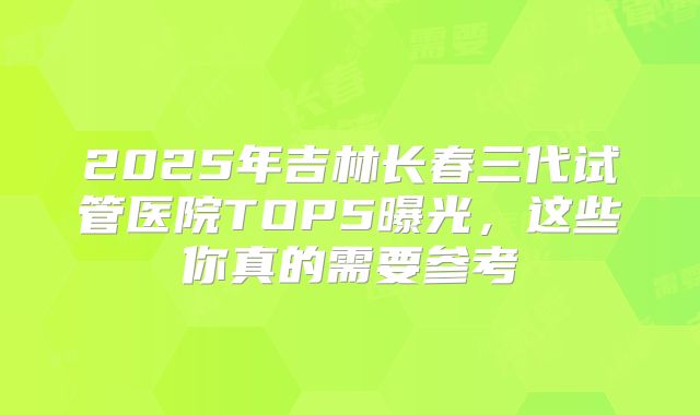 2025年吉林长春三代试管医院TOP5曝光，这些你真的需要参考