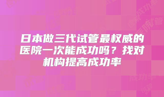 日本做三代试管最权威的医院一次能成功吗？找对机构提高成功率