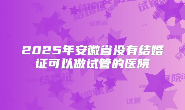 2025年安徽省没有结婚证可以做试管的医院