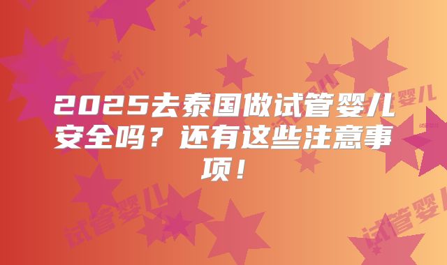 2025去泰国做试管婴儿安全吗？还有这些注意事项！