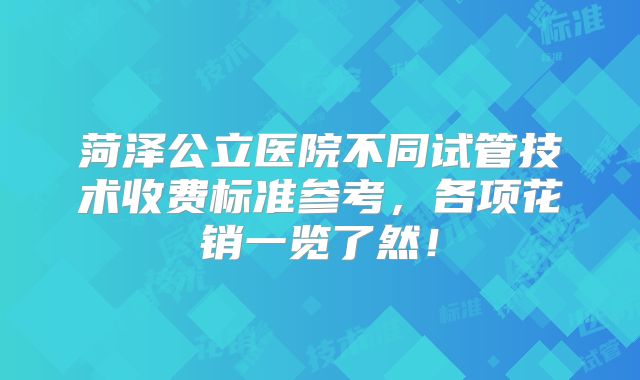 菏泽公立医院不同试管技术收费标准参考,各项花销一览了然!