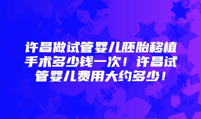 许昌做试管婴儿胚胎移植手术多少钱一次！许昌试管婴儿费用大约多少！