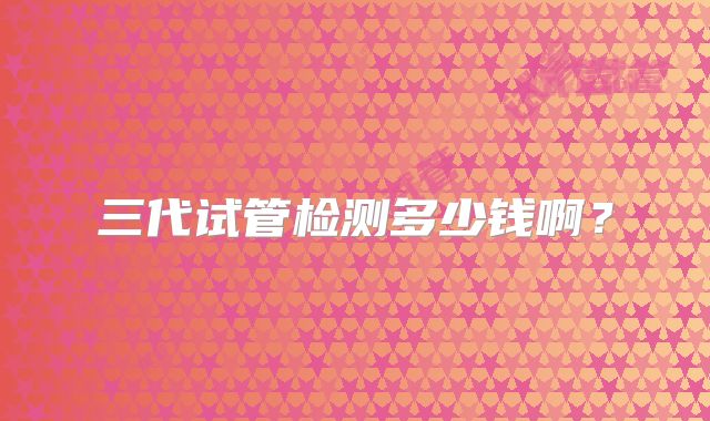 三代试管检测多少钱啊？