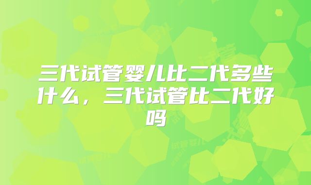 三代试管婴儿比二代多些什么，三代试管比二代好吗