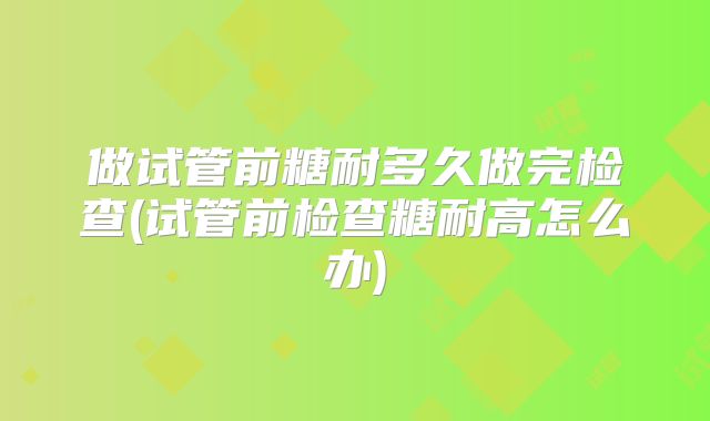 做试管前糖耐多久做完检查(试管前检查糖耐高怎么办)