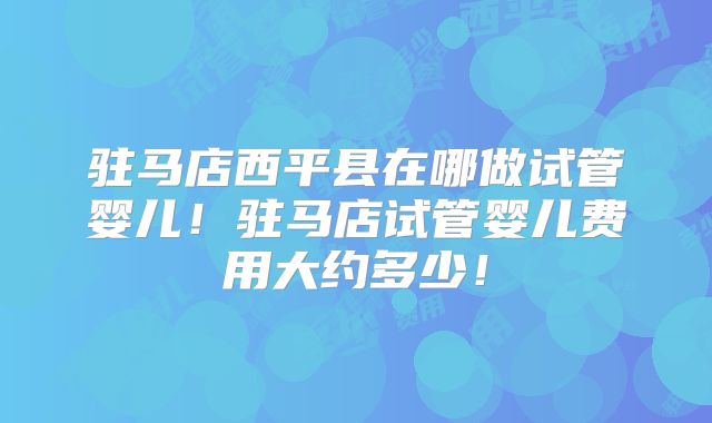 驻马店西平县在哪做试管婴儿！驻马店试管婴儿费用大约多少！