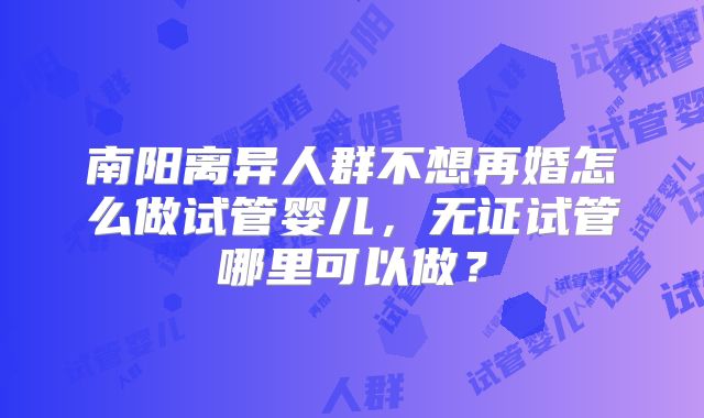 南阳离异人群不想再婚怎么做试管婴儿，无证试管哪里可以做？