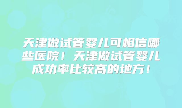 天津做试管婴儿可相信哪些医院！天津做试管婴儿成功率比较高的地方！
