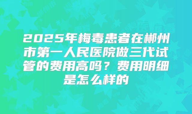 2025年梅毒患者在郴州市第一人民医院做三代试管的费用高吗？费用明细是怎么样的