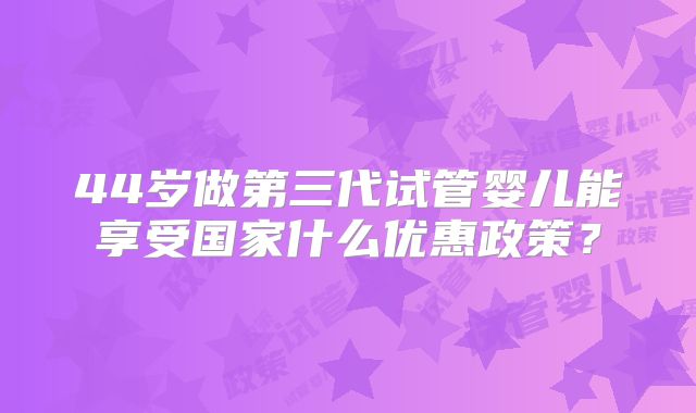 44岁做第三代试管婴儿能享受国家什么优惠政策?
