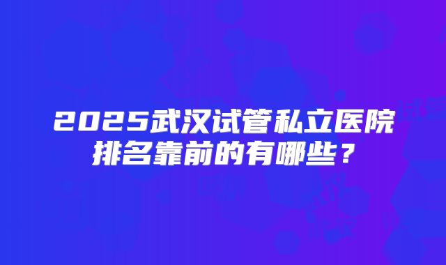 2025武汉试管私立医院排名靠前的有哪些?