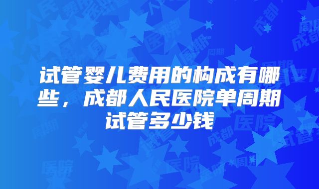 试管婴儿费用的构成有哪些，成都人民医院单周期试管多少钱
