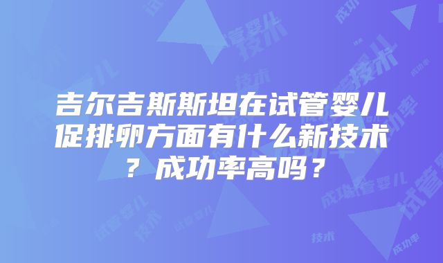 吉尔吉斯斯坦在试管婴儿促排卵方面有什么新技术？成功率高吗？