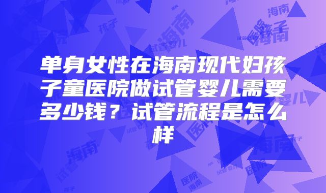 单身女性在海南现代妇孩子童医院做试管婴儿需要多少钱？试管流程是怎么样