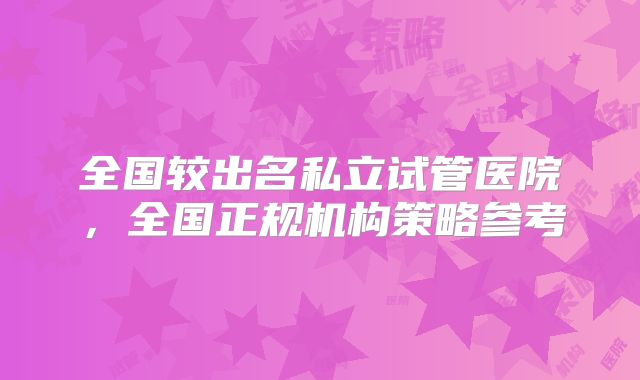 全国较出名私立试管医院，全国正规机构策略参考