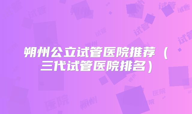 朔州公立试管医院推荐（三代试管医院排名）