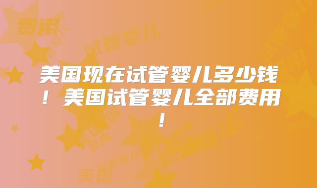 美国现在试管婴儿多少钱！美国试管婴儿全部费用！