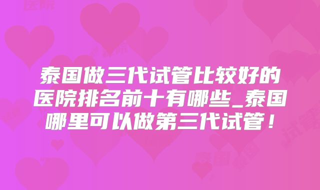 泰国做三代试管比较好的医院排名前十有哪些_泰国哪里可以做第三代试管！