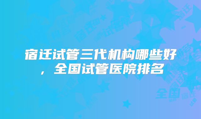 宿迁试管三代机构哪些好，全国试管医院排名