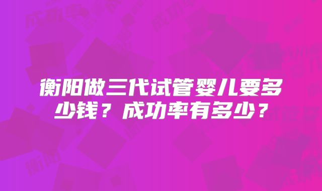衡阳做三代试管婴儿要多少钱？成功率有多少？