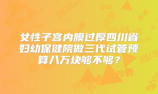女性子宫内膜过厚四川省妇幼保健院做三代试管预算八万块够不够？