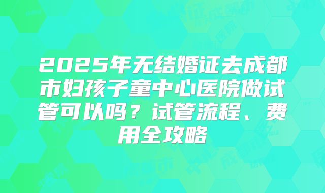 2025年无结婚证去成都市妇孩子童中心医院做试管可以吗？试管流程、费用全攻略