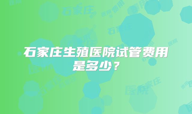 石家庄生殖医院试管费用是多少?