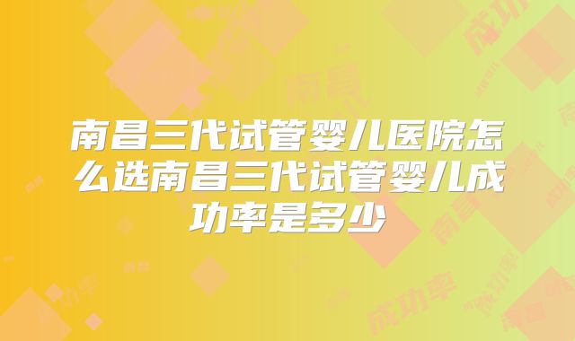 南昌三代试管婴儿医院怎么选南昌三代试管婴儿成功率是多少