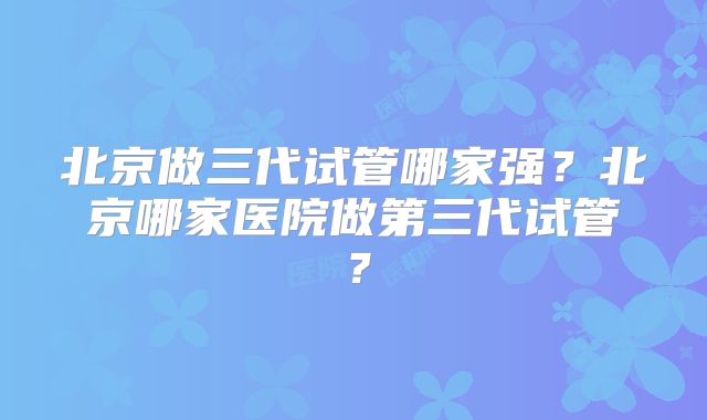 北京做三代试管哪家强？北京哪家医院做第三代试管？