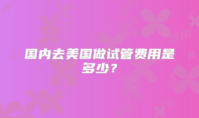 国内去美国做试管费用是多少？