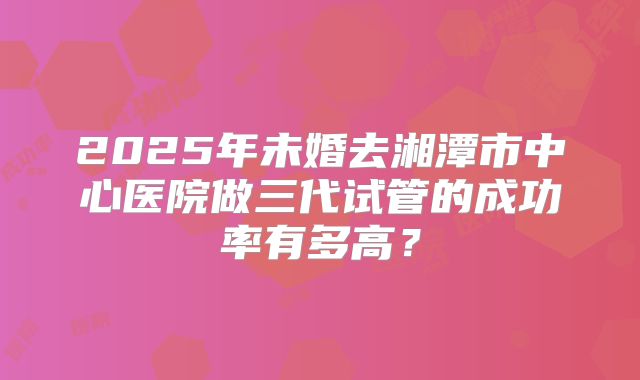 2025年未婚去湘潭市中心医院做三代试管的成功率有多高?