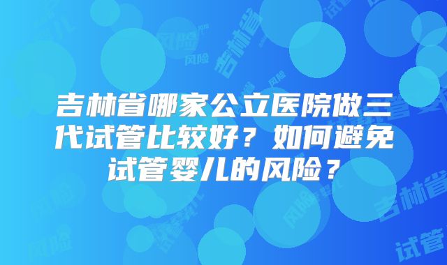 吉林省哪家公立医院做三代试管比较好？如何避免试管婴儿的风险？