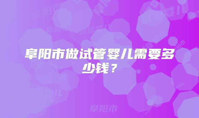 阜阳市做试管婴儿需要多少钱？