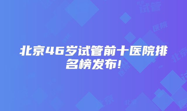 北京46岁试管前十医院排名榜发布!