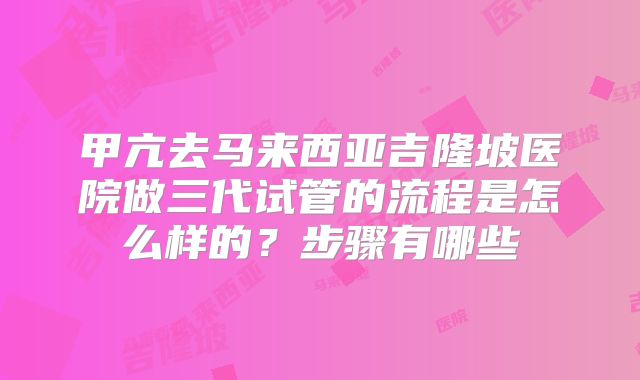 甲亢去马来西亚吉隆坡医院做三代试管的流程是怎么样的?步骤有哪些