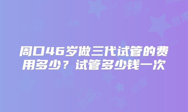 周口46岁做三代试管的费用多少?试管多少钱一次