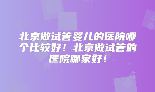 北京做试管婴儿的医院哪个比较好！北京做试管的医院哪家好！