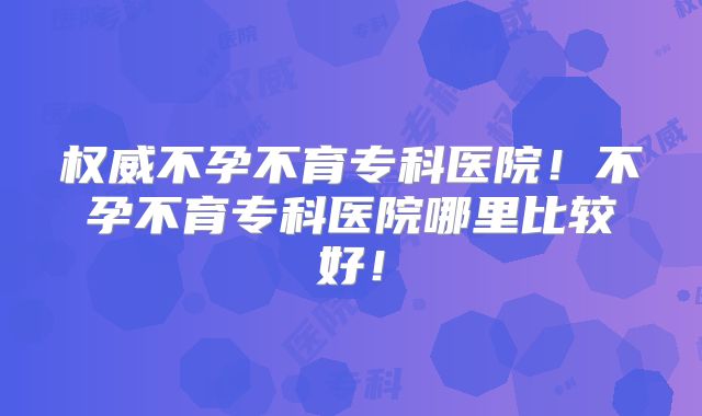 权威不孕不育专科医院!不孕不育专科医院哪里比较好!