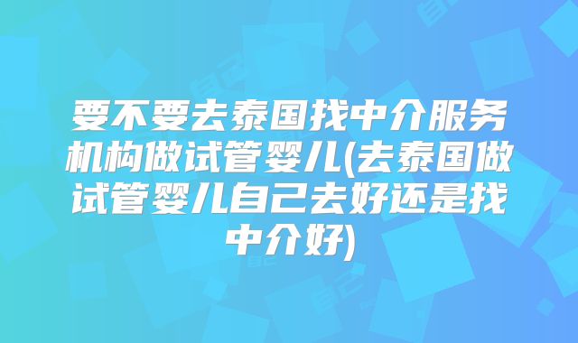 要不要去泰国找中介服务机构做试管婴儿(去泰国做试管婴儿自己去好还是找中介好)