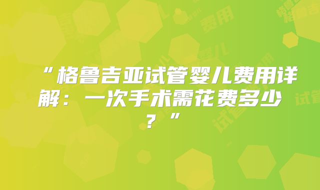 “格鲁吉亚试管婴儿费用详解：一次手术需花费多少？”